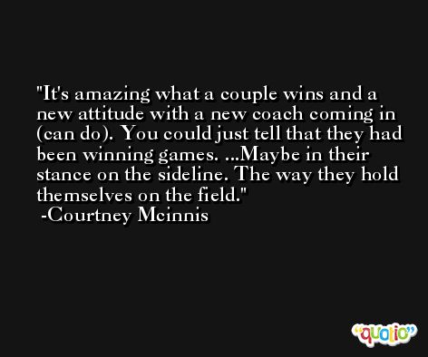 It's amazing what a couple wins and a new attitude with a new coach coming in (can do). You could just tell that they had been winning games. ...Maybe in their stance on the sideline. The way they hold themselves on the field. -Courtney Mcinnis