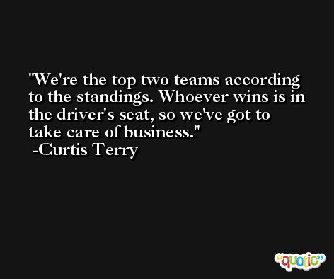 We're the top two teams according to the standings. Whoever wins is in the driver's seat, so we've got to take care of business. -Curtis Terry