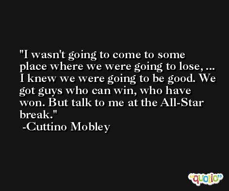 I wasn't going to come to some place where we were going to lose, ... I knew we were going to be good. We got guys who can win, who have won. But talk to me at the All-Star break. -Cuttino Mobley