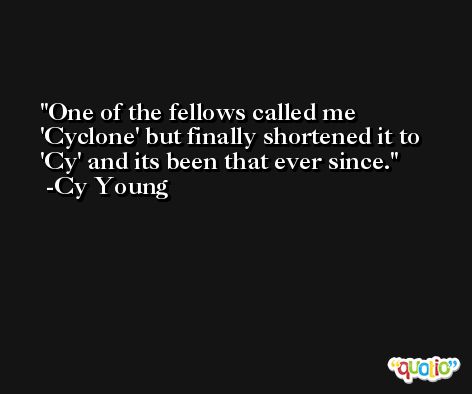 One of the fellows called me 'Cyclone' but finally shortened it to 'Cy' and its been that ever since. -Cy Young