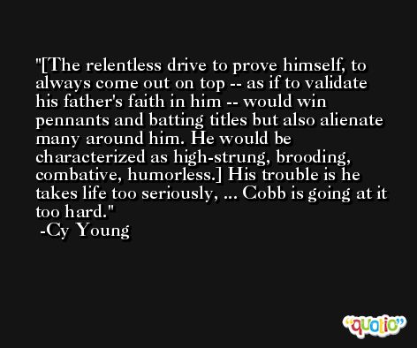 [The relentless drive to prove himself, to always come out on top -- as if to validate his father's faith in him -- would win pennants and batting titles but also alienate many around him. He would be characterized as high-strung, brooding, combative, humorless.] His trouble is he takes life too seriously, ... Cobb is going at it too hard. -Cy Young