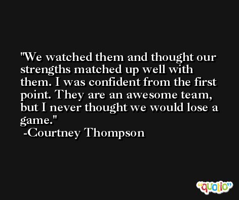 We watched them and thought our strengths matched up well with them. I was confident from the first point. They are an awesome team, but I never thought we would lose a game. -Courtney Thompson