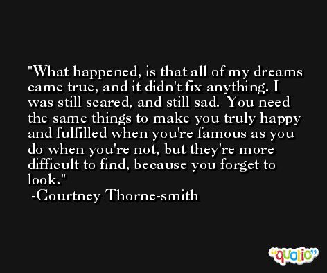 What happened, is that all of my dreams came true, and it didn't fix anything. I was still scared, and still sad. You need the same things to make you truly happy and fulfilled when you're famous as you do when you're not, but they're more difficult to find, because you forget to look. -Courtney Thorne-smith