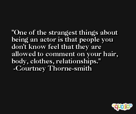 One of the strangest things about being an actor is that people you don't know feel that they are allowed to comment on your hair, body, clothes, relationships. -Courtney Thorne-smith