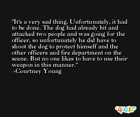 It's a very sad thing. Unfortunately, it had to be done. The dog had already bit and attacked two people and was going for the officer, so unfortunately he did have to shoot the dog to protect himself and the other officers and fire department on the scene. But no one likes to have to use their weapon in this manner. -Courtney Young