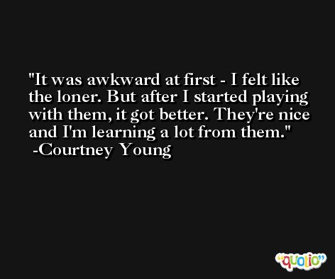 It was awkward at first - I felt like the loner. But after I started playing with them, it got better. They're nice and I'm learning a lot from them. -Courtney Young