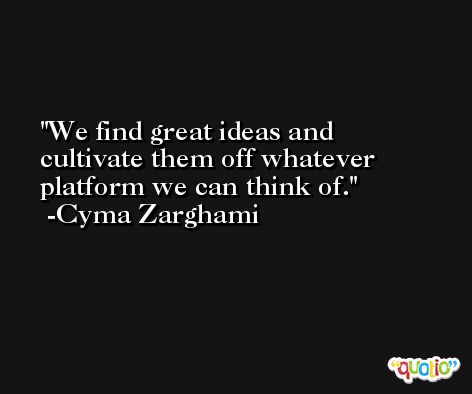 We find great ideas and cultivate them off whatever platform we can think of. -Cyma Zarghami
