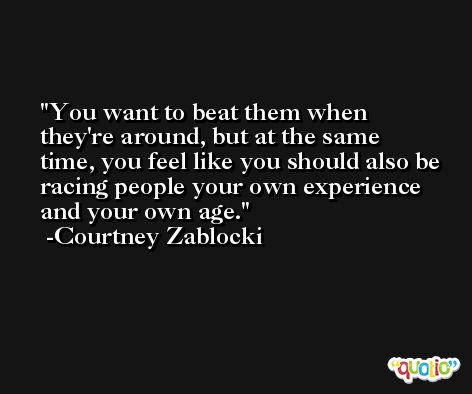 You want to beat them when they're around, but at the same time, you feel like you should also be racing people your own experience and your own age. -Courtney Zablocki