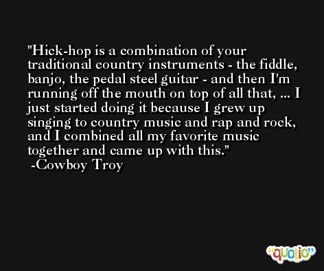 Hick-hop is a combination of your traditional country instruments - the fiddle, banjo, the pedal steel guitar - and then I'm running off the mouth on top of all that, ... I just started doing it because I grew up singing to country music and rap and rock, and I combined all my favorite music together and came up with this. -Cowboy Troy
