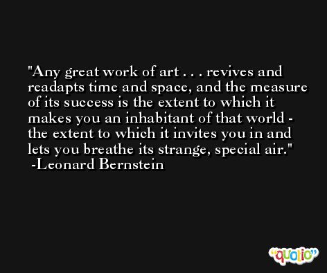 Any great work of art . . . revives and readapts time and space, and the measure of its success is the extent to which it makes you an inhabitant of that world - the extent to which it invites you in and lets you breathe its strange, special air. -Leonard Bernstein