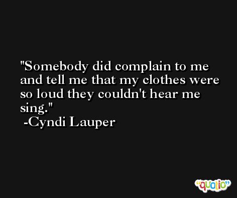 Somebody did complain to me and tell me that my clothes were so loud they couldn't hear me sing. -Cyndi Lauper