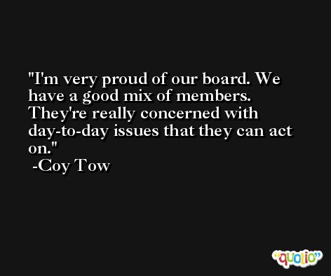 I'm very proud of our board. We have a good mix of members. They're really concerned with day-to-day issues that they can act on. -Coy Tow