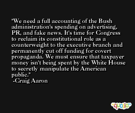 We need a full accounting of the Bush administration's spending on advertising, PR, and fake news. It's time for Congress to reclaim its constitutional role as a counterweight to the executive branch and permanently cut off funding for covert propaganda. We must ensure that taxpayer money isn't being spent by the White House to secretly manipulate the American public. -Craig Aaron