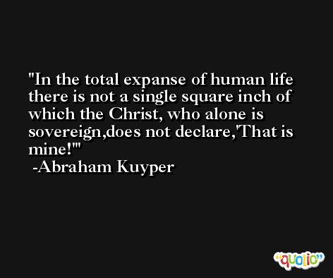 In the total expanse of human life there is not a single square inch of which the Christ, who alone is sovereign,does not declare,'That is mine!' -Abraham Kuyper