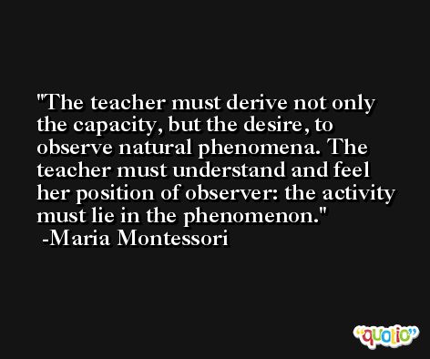 The teacher must derive not only the capacity, but the desire, to observe natural phenomena. The teacher must understand and feel her position of observer: the activity must lie in the phenomenon. -Maria Montessori