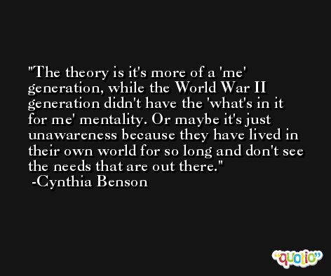 The theory is it's more of a 'me' generation, while the World War II generation didn't have the 'what's in it for me' mentality. Or maybe it's just unawareness because they have lived in their own world for so long and don't see the needs that are out there. -Cynthia Benson
