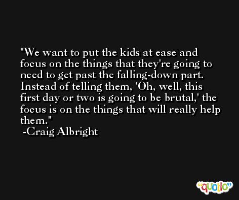 We want to put the kids at ease and focus on the things that they're going to need to get past the falling-down part. Instead of telling them, 'Oh, well, this first day or two is going to be brutal,' the focus is on the things that will really help them. -Craig Albright