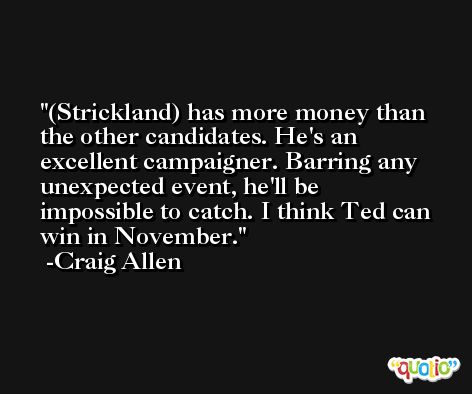 (Strickland) has more money than the other candidates. He's an excellent campaigner. Barring any unexpected event, he'll be impossible to catch. I think Ted can win in November. -Craig Allen