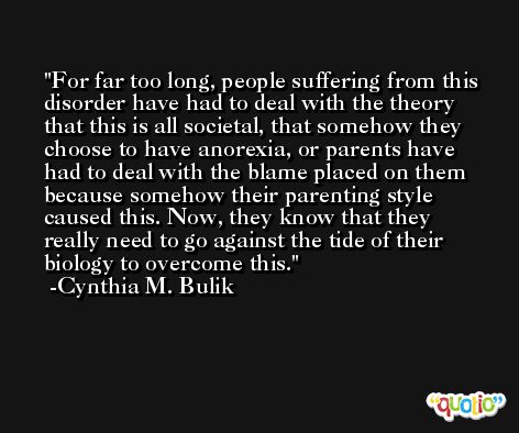 For far too long, people suffering from this disorder have had to deal with the theory that this is all societal, that somehow they choose to have anorexia, or parents have had to deal with the blame placed on them because somehow their parenting style caused this. Now, they know that they really need to go against the tide of their biology to overcome this. -Cynthia M. Bulik