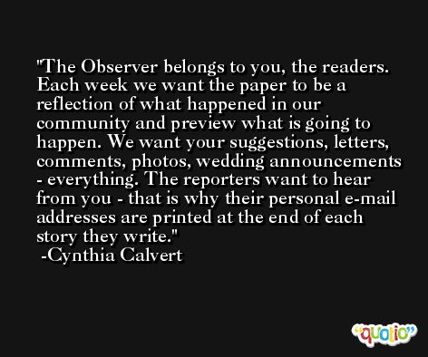 The Observer belongs to you, the readers. Each week we want the paper to be a reflection of what happened in our community and preview what is going to happen. We want your suggestions, letters, comments, photos, wedding announcements - everything. The reporters want to hear from you - that is why their personal e-mail addresses are printed at the end of each story they write. -Cynthia Calvert