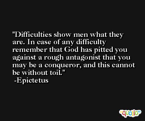 Difficulties show men what they are. In case of any difficulty remember that God has pitted you against a rough antagonist that you may be a conqueror, and this cannot be without toil. -Epictetus