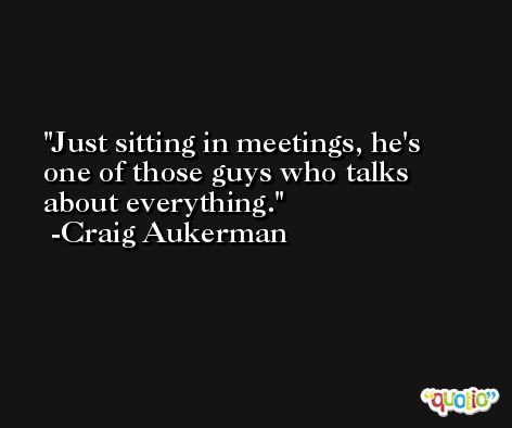 Just sitting in meetings, he's one of those guys who talks about everything. -Craig Aukerman