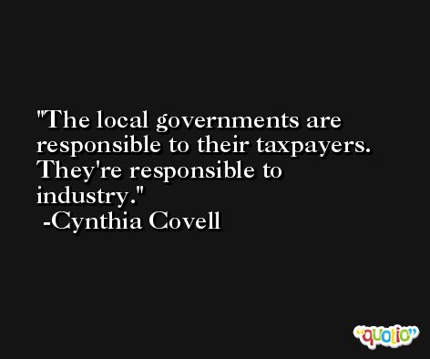The local governments are responsible to their taxpayers. They're responsible to industry. -Cynthia Covell