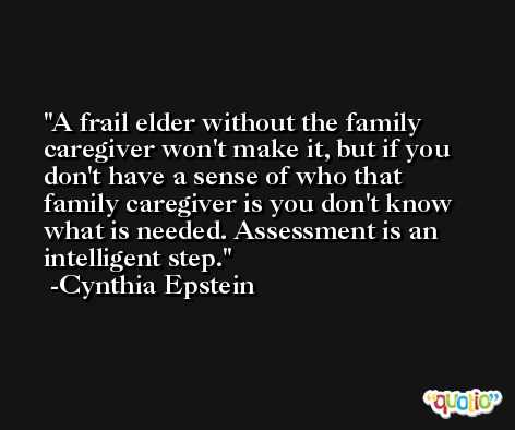 A frail elder without the family caregiver won't make it, but if you don't have a sense of who that family caregiver is you don't know what is needed. Assessment is an intelligent step. -Cynthia Epstein