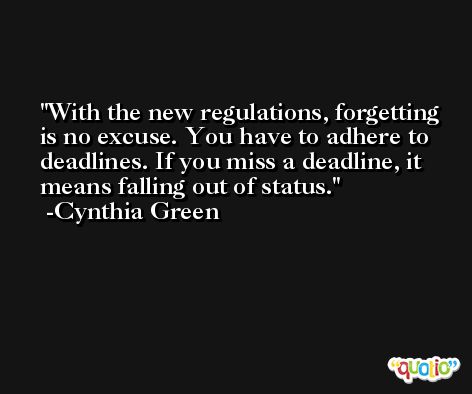 With the new regulations, forgetting is no excuse. You have to adhere to deadlines. If you miss a deadline, it means falling out of status. -Cynthia Green
