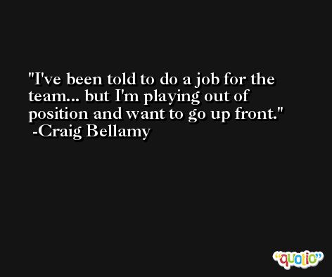 I've been told to do a job for the team... but I'm playing out of position and want to go up front. -Craig Bellamy