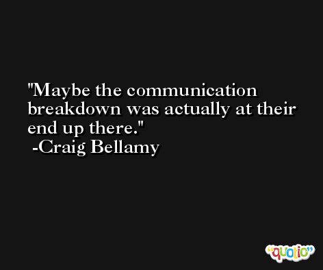 Maybe the communication breakdown was actually at their end up there. -Craig Bellamy