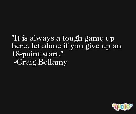 It is always a tough game up here, let alone if you give up an 18-point start. -Craig Bellamy