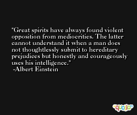 Great spirits have always found violent opposition from mediocrities. The latter cannot understand it when a man does not thoughtlessly submit to hereditary prejudices but honestly and courageously uses his intelligence. -Albert Einstein
