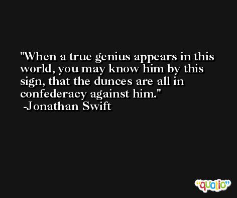 When a true genius appears in this world, you may know him by this sign, that the dunces are all in confederacy against him. -Jonathan Swift