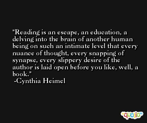 Reading is an escape, an education, a delving into the brain of another human being on such an intimate level that every nuance of thought, every snapping of synapse, every slippery desire of the author is laid open before you like, well, a book. -Cynthia Heimel