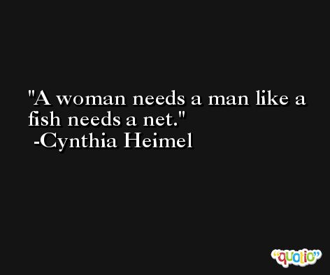 A woman needs a man like a fish needs a net. -Cynthia Heimel