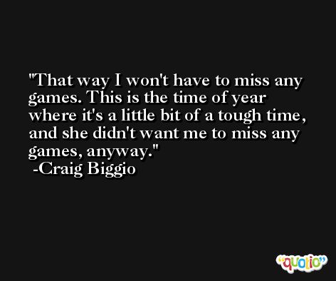 That way I won't have to miss any games. This is the time of year where it's a little bit of a tough time, and she didn't want me to miss any games, anyway. -Craig Biggio