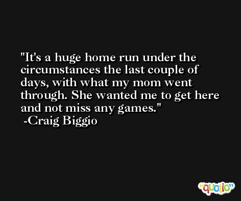 It's a huge home run under the circumstances the last couple of days, with what my mom went through. She wanted me to get here and not miss any games. -Craig Biggio