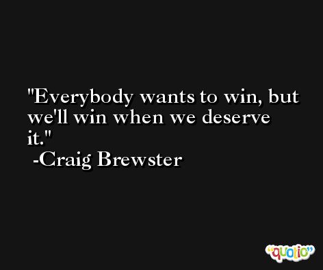 Everybody wants to win, but we'll win when we deserve it. -Craig Brewster