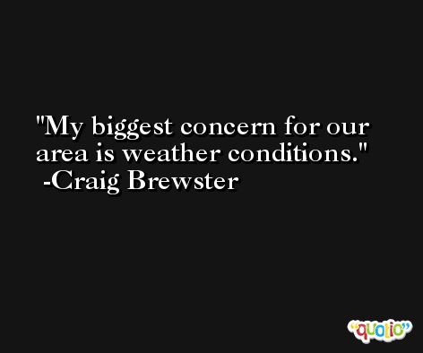 My biggest concern for our area is weather conditions. -Craig Brewster