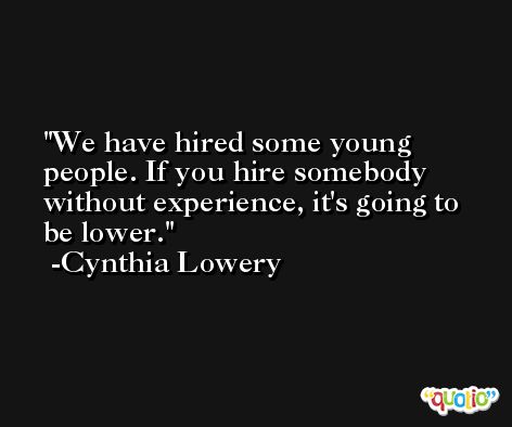We have hired some young people. If you hire somebody without experience, it's going to be lower. -Cynthia Lowery