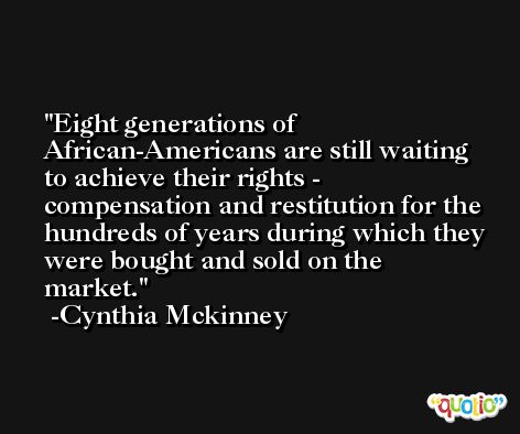 Eight generations of African-Americans are still waiting to achieve their rights - compensation and restitution for the hundreds of years during which they were bought and sold on the market. -Cynthia Mckinney
