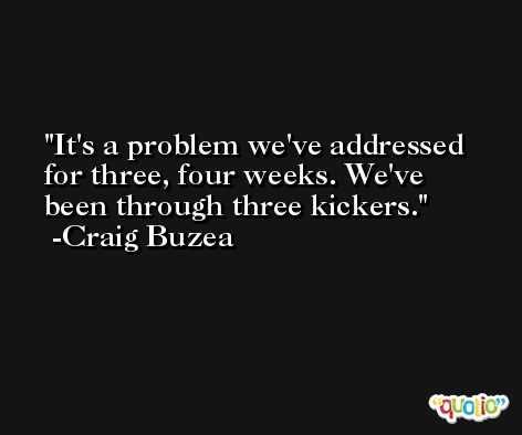 It's a problem we've addressed for three, four weeks. We've been through three kickers. -Craig Buzea