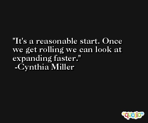 It's a reasonable start. Once we get rolling we can look at expanding faster. -Cynthia Miller