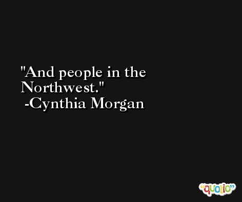 And people in the Northwest. -Cynthia Morgan