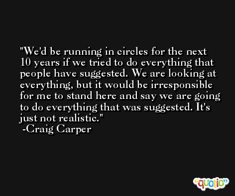 We'd be running in circles for the next 10 years if we tried to do everything that people have suggested. We are looking at everything, but it would be irresponsible for me to stand here and say we are going to do everything that was suggested. It's just not realistic. -Craig Carper