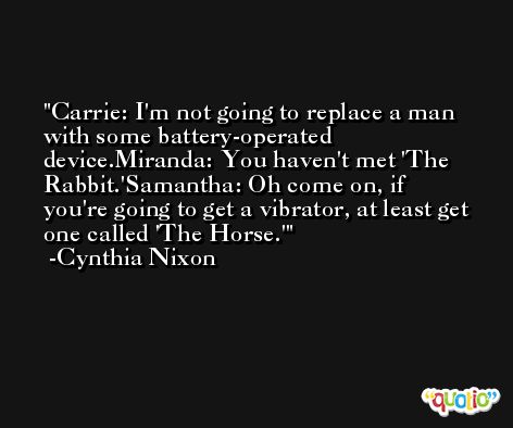 Carrie: I'm not going to replace a man with some battery-operated device.Miranda: You haven't met 'The Rabbit.'Samantha: Oh come on, if you're going to get a vibrator, at least get one called 'The Horse.' -Cynthia Nixon