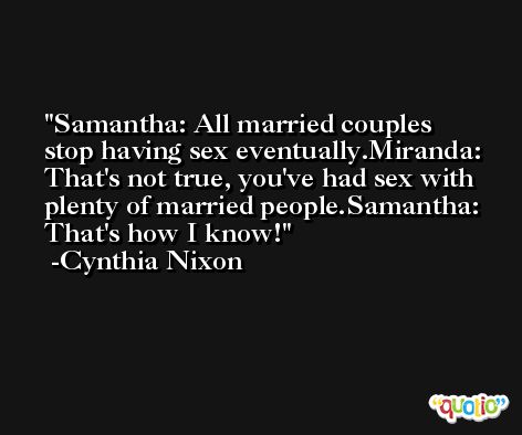 Samantha: All married couples stop having sex eventually.Miranda: That's not true, you've had sex with plenty of married people.Samantha: That's how I know! -Cynthia Nixon