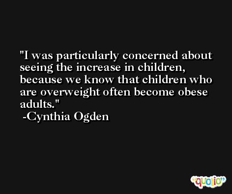 I was particularly concerned about seeing the increase in children, because we know that children who are overweight often become obese adults. -Cynthia Ogden