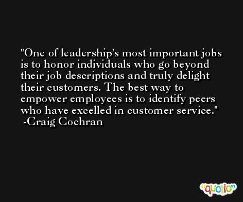 One of leadership's most important jobs is to honor individuals who go beyond their job descriptions and truly delight their customers. The best way to empower employees is to identify peers who have excelled in customer service. -Craig Cochran